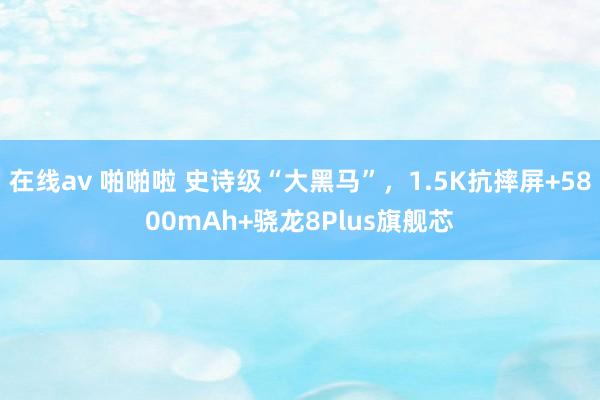 在线av 啪啪啦 史诗级“大黑马”，1.5K抗摔屏+5800mAh+骁龙8Plus旗舰芯