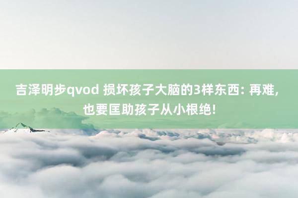 吉泽明步qvod 损坏孩子大脑的3样东西: 再难， 也要匡助孩子从小根绝!