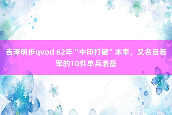 吉泽明步qvod 62年“中印打破”本事，又名自若军的10件单兵装备