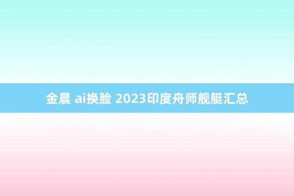 金晨 ai换脸 2023印度舟师舰艇汇总