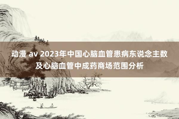 动漫 av 2023年中国心脑血管患病东说念主数及心脑血管中成药商场范围分析