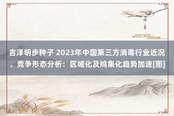 吉泽明步种子 2023年中国第三方消毒行业近况、竞争形态分析：区域化及鸠集化趋势加速[图]