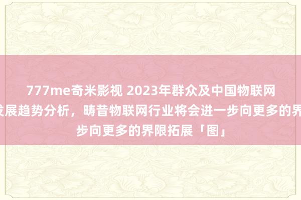 777me奇米影视 2023年群众及中国物联网行业近况及发展趋势分析，畴昔物联网行业将会进一步向更多的界限拓展「图」