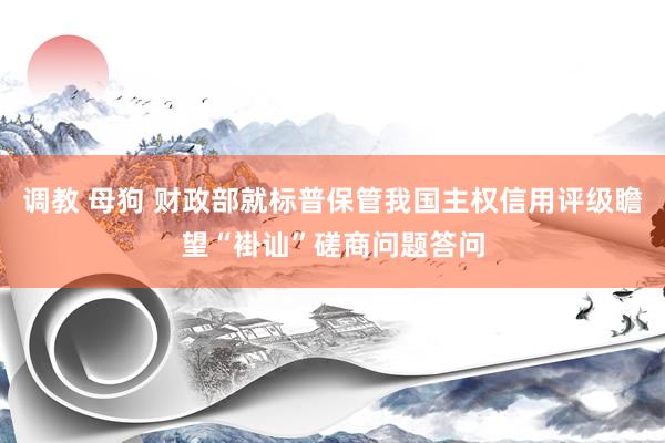 调教 母狗 财政部就标普保管我国主权信用评级瞻望“褂讪”磋商问题答问