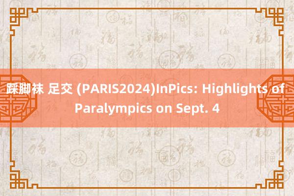 踩脚袜 足交 (PARIS2024)InPics: Highlights of Paralympics on Sept. 4