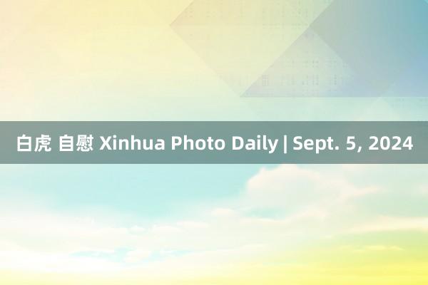 白虎 自慰 Xinhua Photo Daily | Sept. 5， 2024