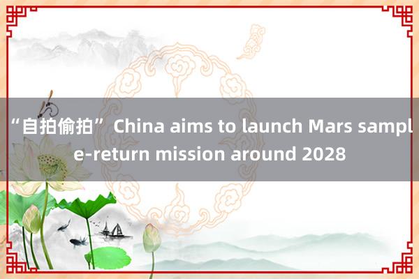 “自拍偷拍” China aims to launch Mars sample-return mission around 2028