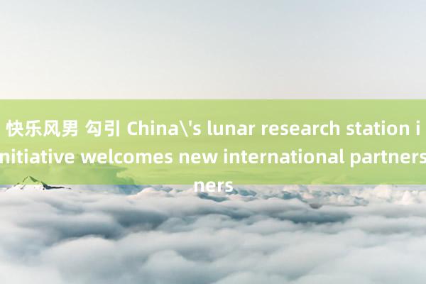 快乐风男 勾引 China's lunar research station initiative welcomes new international partners