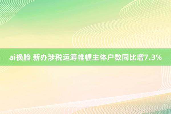 ai换脸 新办涉税运筹帷幄主体户数同比增7.3%