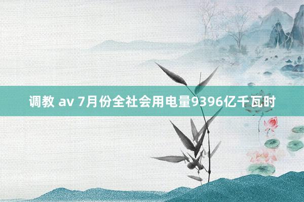 调教 av 7月份全社会用电量9396亿千瓦时