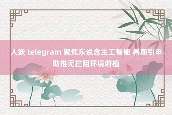 人妖 telegram 聚焦东说念主工智能 暑期引申助推无拦阻环境莳植