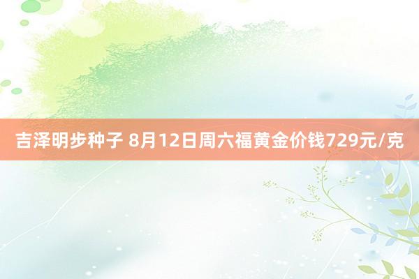 吉泽明步种子 8月12日周六福黄金价钱729元/克