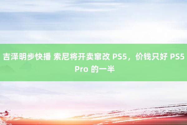 吉泽明步快播 索尼将开卖窜改 PS5，价钱只好 PS5 Pro 的一半