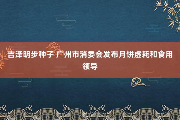 吉泽明步种子 广州市消委会发布月饼虚耗和食用领导