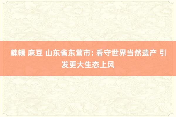 蘇暢 麻豆 山东省东营市: 看守世界当然遗产 引发更大生态上风