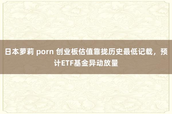 日本萝莉 porn 创业板估值靠拢历史最低记载，预计ETF基金异动放量