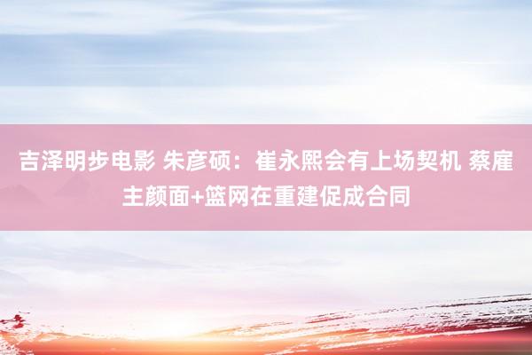 吉泽明步电影 朱彦硕：崔永熙会有上场契机 蔡雇主颜面+篮网在重建促成合同