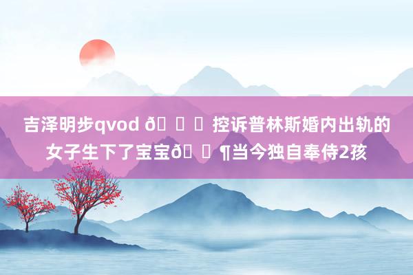 吉泽明步qvod 👀控诉普林斯婚内出轨的女子生下了宝宝👶当今独自奉侍2孩