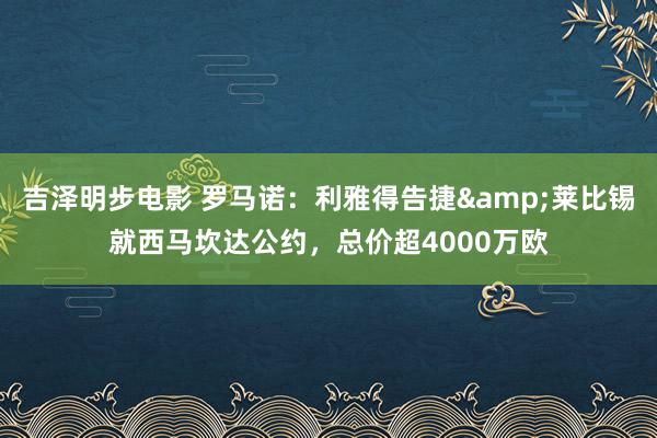 吉泽明步电影 罗马诺：利雅得告捷&莱比锡就西马坎达公约，总价超4000万欧