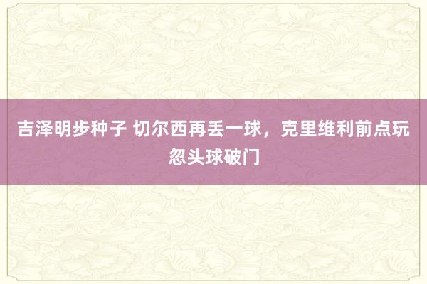 吉泽明步种子 切尔西再丢一球，克里维利前点玩忽头球破门