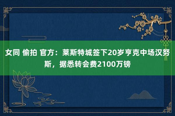 女同 偷拍 官方：莱斯特城签下20岁亨克中场汉努斯，据悉转会费2100万镑