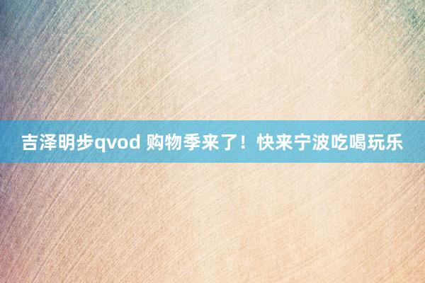 吉泽明步qvod 购物季来了！快来宁波吃喝玩乐