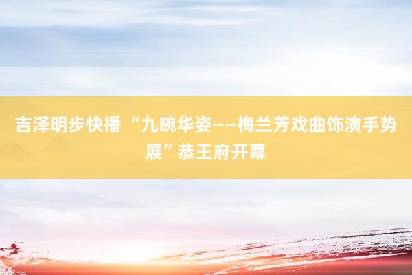 吉泽明步快播 “九畹华姿——梅兰芳戏曲饰演手势展”恭王府开幕