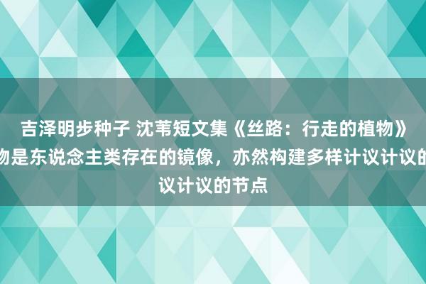 吉泽明步种子 沈苇短文集《丝路：行走的植物》：植物是东说念主类存在的镜像，亦然构建多样计议计议的节点