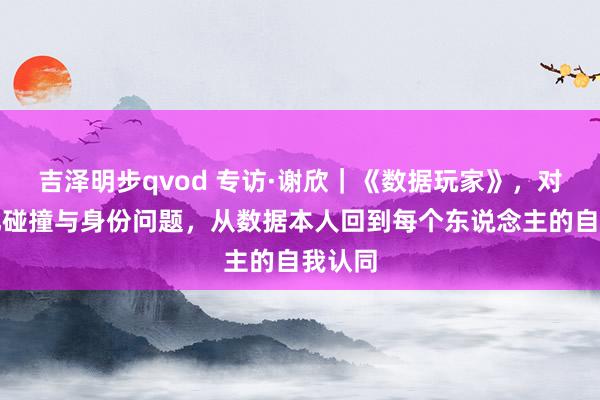 吉泽明步qvod 专访·谢欣｜《数据玩家》，对于文化碰撞与身份问题，从数据本人回到每个东说念主的自我认同