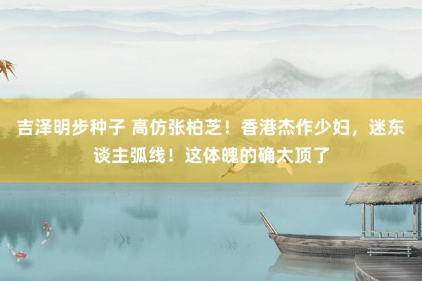 吉泽明步种子 高仿张柏芝！香港杰作少妇，迷东谈主弧线！这体魄的确太顶了