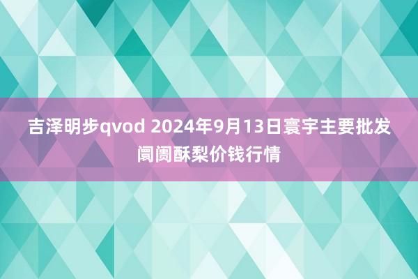 吉泽明步qvod 2024年9月13日寰宇主要批发阛阓酥梨价钱行情