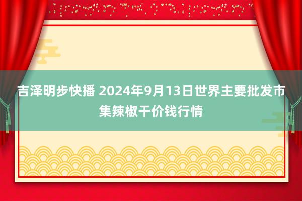 吉泽明步快播 2024年9月13日世界主要批发市集辣椒干价钱行情