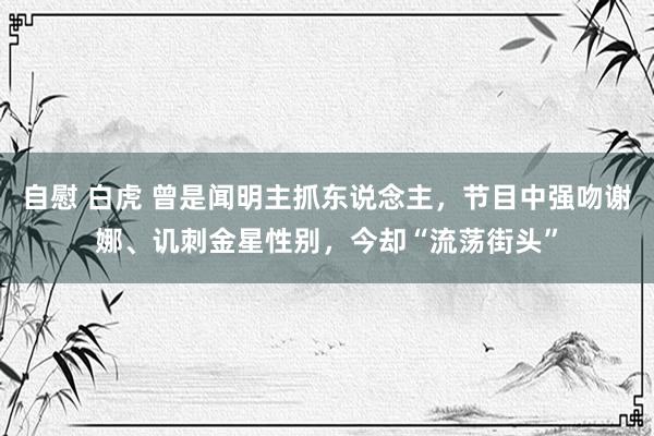 自慰 白虎 曾是闻明主抓东说念主，节目中强吻谢娜、讥刺金星性别，今却“流荡街头”