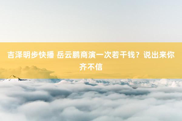 吉泽明步快播 岳云鹏商演一次若干钱？说出来你齐不信