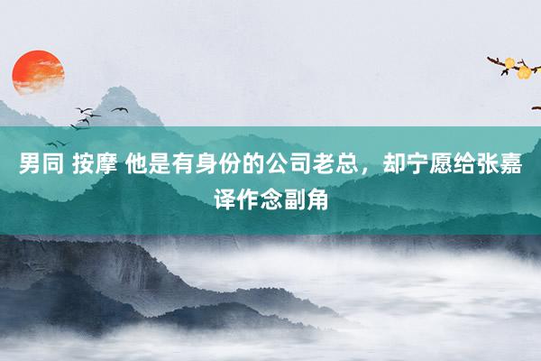 男同 按摩 他是有身份的公司老总，却宁愿给张嘉译作念副角