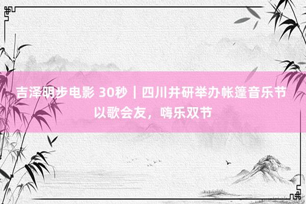 吉泽明步电影 30秒｜四川井研举办帐篷音乐节 以歌会友，嗨乐双节