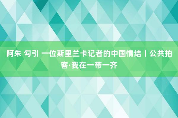 阿朱 勾引 一位斯里兰卡记者的中国情结丨公共拍客·我在一带一齐