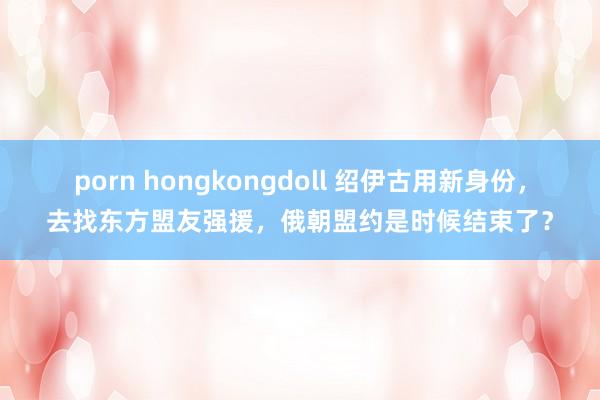 porn hongkongdoll 绍伊古用新身份，去找东方盟友强援，俄朝盟约是时候结束了？