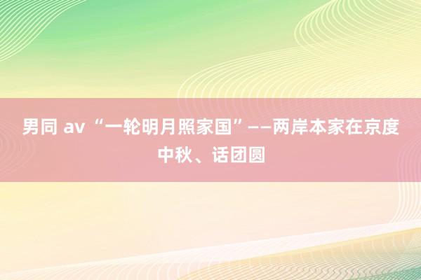 男同 av “一轮明月照家国”——两岸本家在京度中秋、话团圆