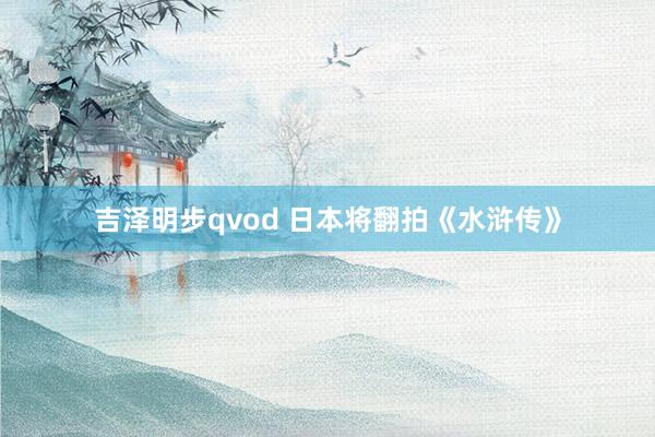 吉泽明步qvod 日本将翻拍《水浒传》