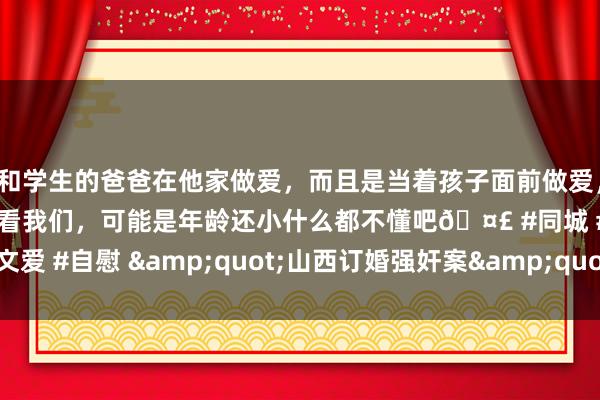 和学生的爸爸在他家做爱，而且是当着孩子面前做爱，太刺激了，孩子完全不看我们，可能是年龄还小什么都不懂吧🤣 #同城 #文爱 #自慰 &quot;山西订婚强奸案&quot;刑事二审第三次展期