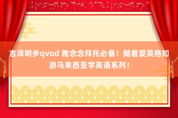 吉泽明步qvod 雅念念拜托必备！随着爱英格知游马来西亚学英语系列！