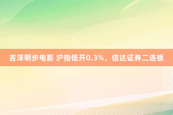 吉泽明步电影 沪指低开0.3%，信达证券二连板