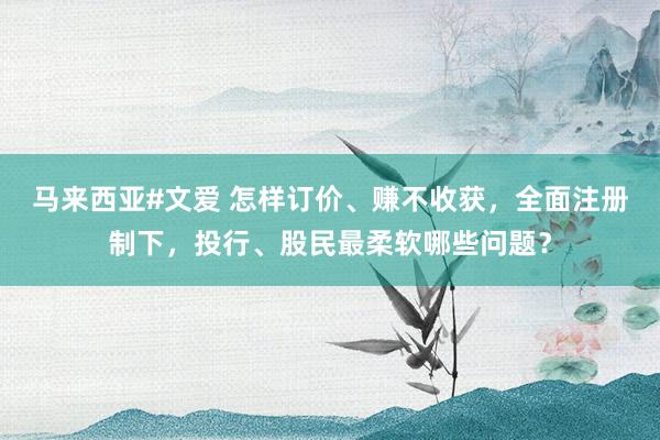 马来西亚#文爱 怎样订价、赚不收获，全面注册制下，投行、股民最柔软哪些问题？