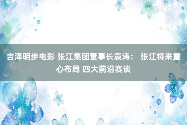 吉泽明步电影 张江集团董事长袁涛： 张江将来重心布局 四大前沿赛谈