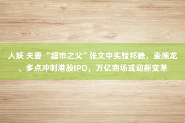 人妖 夫妻 “超市之父”张文中实验邦畿，麦德龙、多点冲刺港股IPO，万亿商场或迎新变革