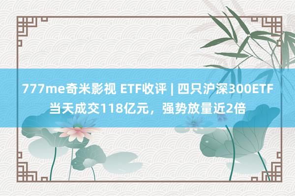 777me奇米影视 ETF收评 | 四只沪深300ETF当天成交118亿元，强势放量近2倍