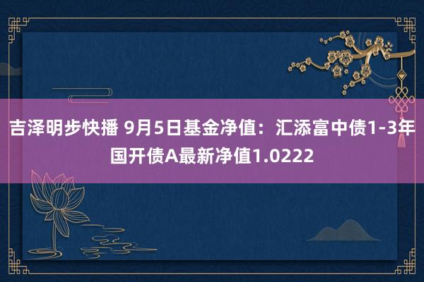 吉泽明步快播 9月5日基金净值：汇添富中债1-3年国开债A最新净值1.0222