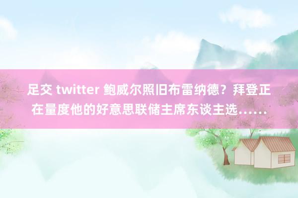 足交 twitter 鲍威尔照旧布雷纳德？拜登正在量度他的好意思联储主席东谈主选……