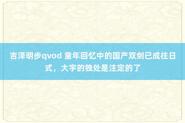 吉泽明步qvod 童年回忆中的国产双剑已成往日式，大宇的独处是注定的了